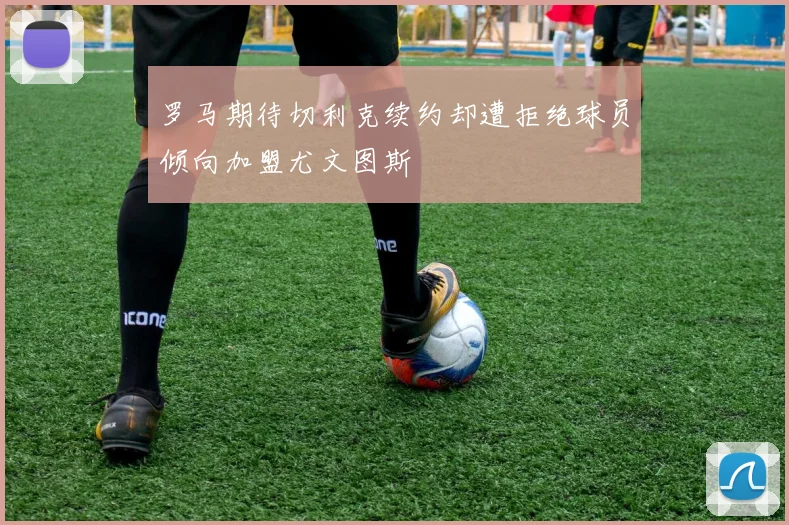 罗马期待切利克续约却遭拒绝球员倾向加盟尤文图斯