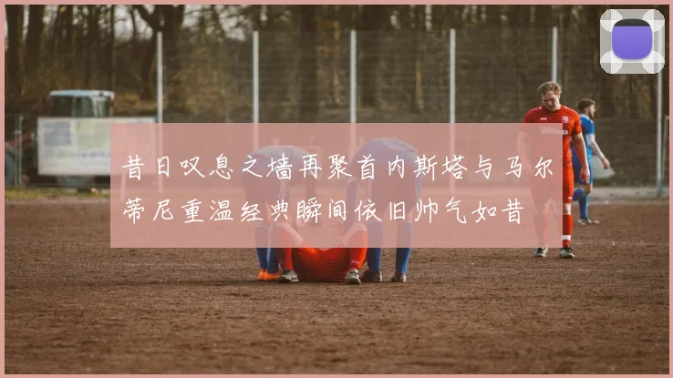 昔日叹息之墙再聚首内斯塔与马尔蒂尼重温经典瞬间依旧帅气如昔