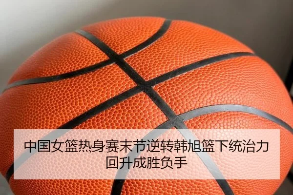 中国女篮热身赛末节逆转韩旭篮下统治力回升成胜负手