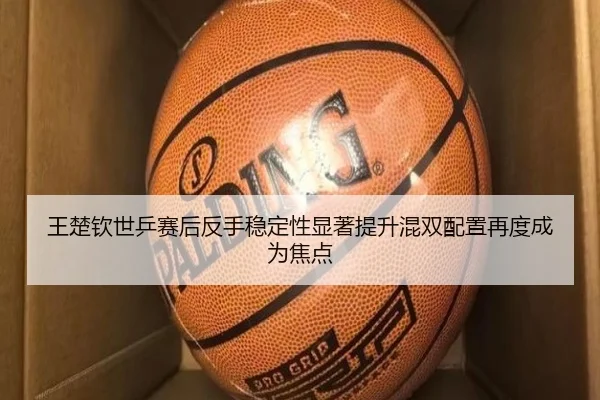 王楚钦世乒赛后反手稳定性显著提升混双配置再度成为焦点